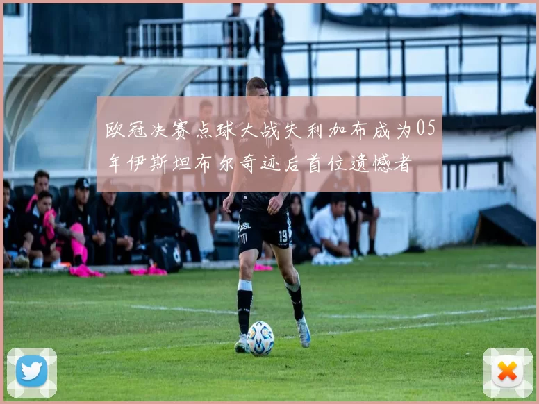 欧冠决赛点球大战失利加布成为05年伊斯坦布尔奇迹后首位遗憾者