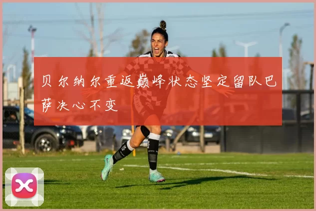 贝尔纳尔重返巅峰状态坚定留队巴萨决心不变