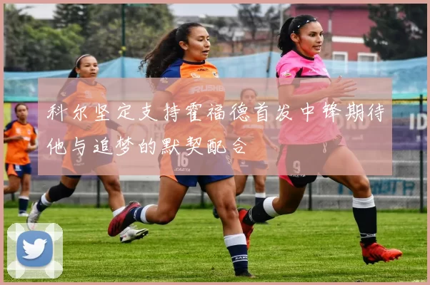 科尔坚定支持霍福德首发中锋期待他与追梦的默契配合