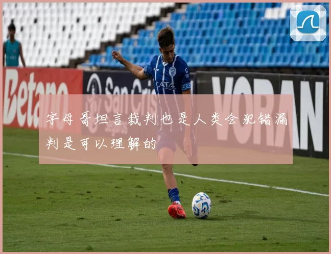字母哥坦言裁判也是人类会犯错漏判是可以理解的
