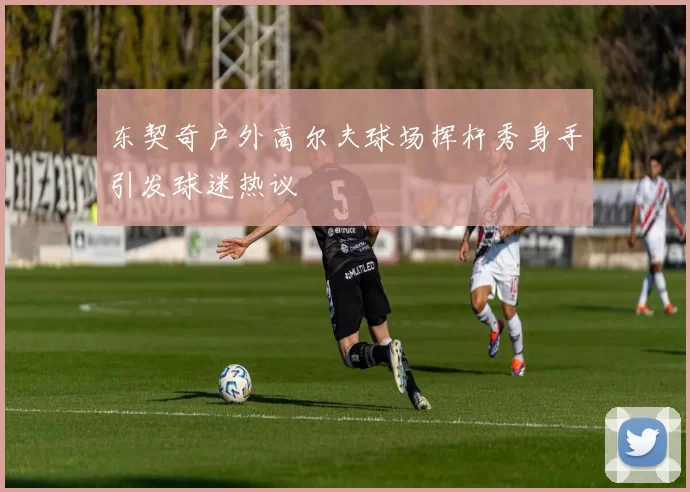 东契奇户外高尔夫球场挥杆秀身手引发球迷热议