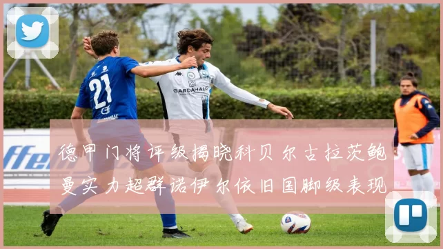 德甲门将评级揭晓科贝尔古拉茨鲍曼实力超群诺伊尔依旧国脚级表现引关注