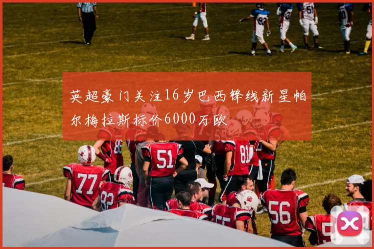 英超豪门关注16岁巴西锋线新星帕尔梅拉斯标价6000万欧