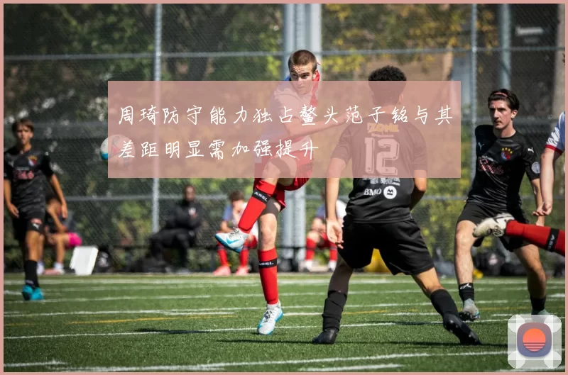 周琦防守能力独占鳌头范子铭与其差距明显需加强提升