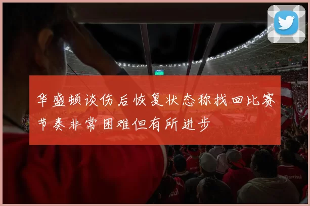 华盛顿谈伤后恢复状态称找回比赛节奏非常困难但有所进步