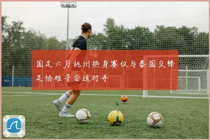 国足六月杭州热身赛仅与泰国交锋足协难寻合适对手