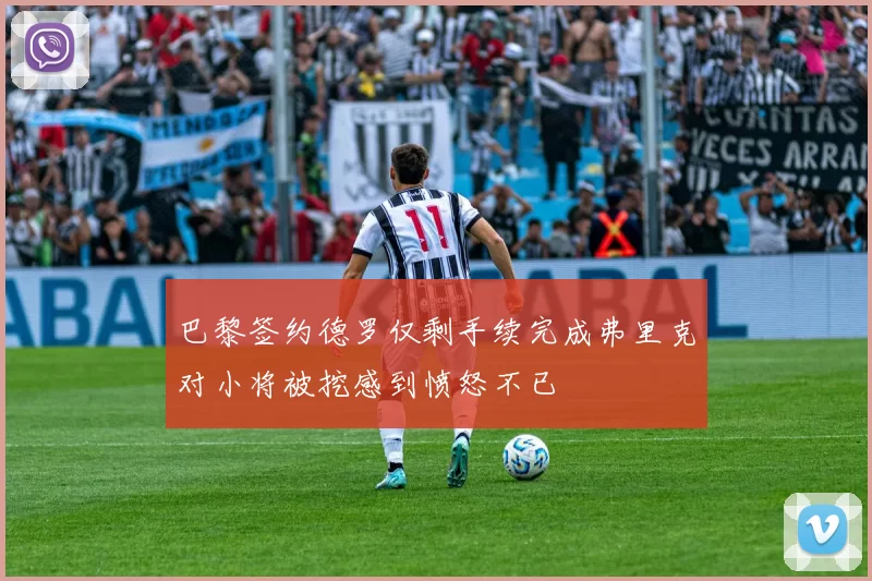 巴黎签约德罗仅剩手续完成弗里克对小将被挖感到愤怒不已